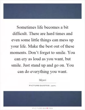 Sometimes life becomes a bit difficult. There are hard times and even some little things can mess up your life. Make the best out of these moments. Don’t forget to smile. You can cry as loud as you want, but smile. Just stand up and go on. You can do everything you want Picture Quote #1