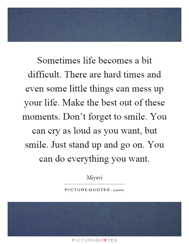 Sometimes life becomes a bit difficult. There are hard times and even some little things can mess up your life. Make the best out of these moments. Don't forget to smile. You can cry as loud as you want, but smile. Just stand up and go on. You can do everything you want Picture Quote #1
