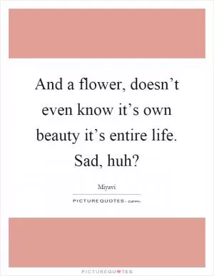And a flower, doesn’t even know it’s own beauty it’s entire life. Sad, huh? Picture Quote #1