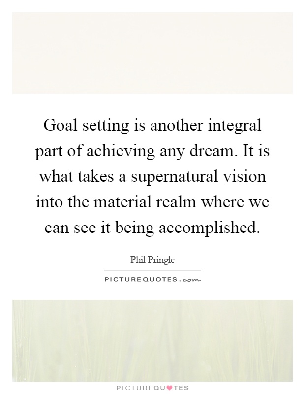 Goal setting is another integral part of achieving any dream. It is what takes a supernatural vision into the material realm where we can see it being accomplished Picture Quote #1
