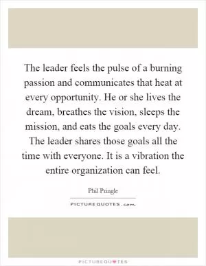 The leader feels the pulse of a burning passion and communicates that heat at every opportunity. He or she lives the dream, breathes the vision, sleeps the mission, and eats the goals every day. The leader shares those goals all the time with everyone. It is a vibration the entire organization can feel Picture Quote #1