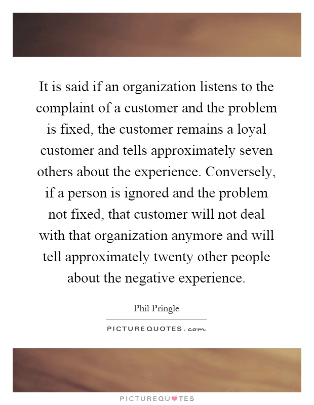 It is said if an organization listens to the complaint of a customer and the problem is fixed, the customer remains a loyal customer and tells approximately seven others about the experience. Conversely, if a person is ignored and the problem not fixed, that customer will not deal with that organization anymore and will tell approximately twenty other people about the negative experience Picture Quote #1