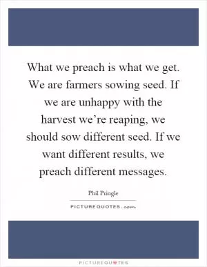 What we preach is what we get. We are farmers sowing seed. If we are unhappy with the harvest we’re reaping, we should sow different seed. If we want different results, we preach different messages Picture Quote #1