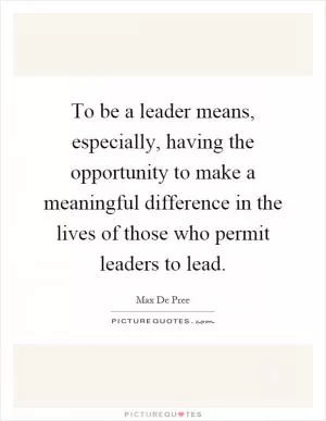 To be a leader means, especially, having the opportunity to make a meaningful difference in the lives of those who permit leaders to lead Picture Quote #1