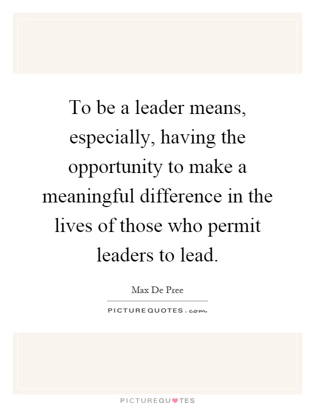 To be a leader means, especially, having the opportunity to make a meaningful difference in the lives of those who permit leaders to lead Picture Quote #1