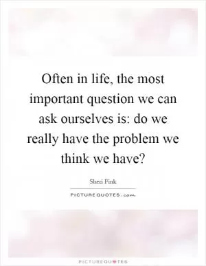 Often in life, the most important question we can ask ourselves is: do we really have the problem we think we have? Picture Quote #1