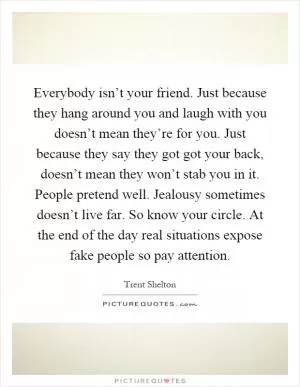 Everybody isn’t your friend. Just because they hang around you and laugh with you doesn’t mean they’re for you. Just because they say they got got your back, doesn’t mean they won’t stab you in it. People pretend well. Jealousy sometimes doesn’t live far. So know your circle. At the end of the day real situations expose fake people so pay attention Picture Quote #1