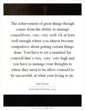 The achievement of great things though comes from the ability to manage yourselfvery, very, very well. Or at least well enough where you almost become compulsive about getting certain things done. You have to set a standard for yourself that’s.very, very, very high and you have to manage your thoughts to where they need to be allow yourself to be successful, at what your trying to do Picture Quote #1