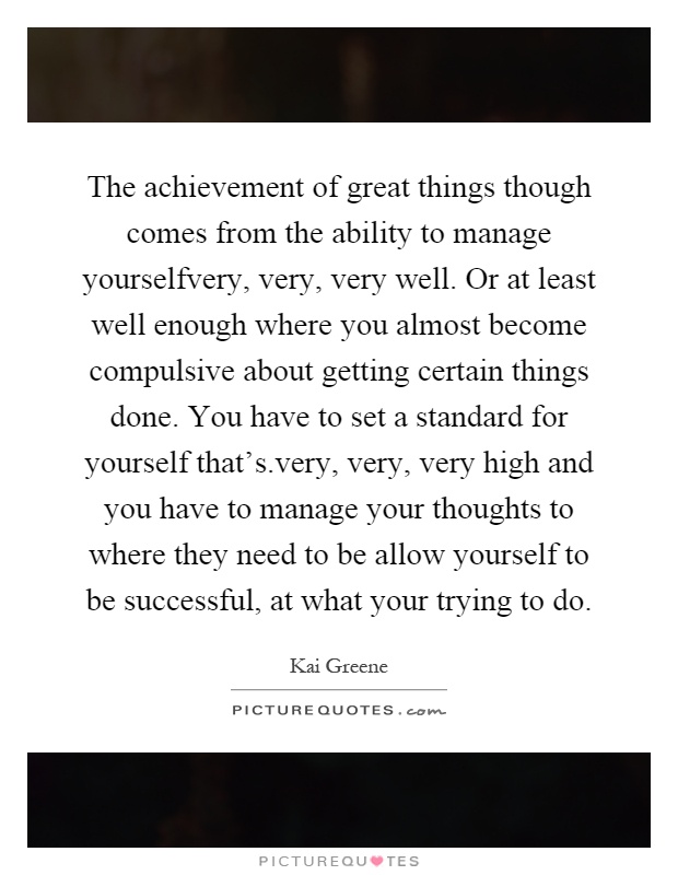 The achievement of great things though comes from the ability to manage yourselfvery, very, very well. Or at least well enough where you almost become compulsive about getting certain things done. You have to set a standard for yourself that's.very, very, very high and you have to manage your thoughts to where they need to be allow yourself to be successful, at what your trying to do Picture Quote #1