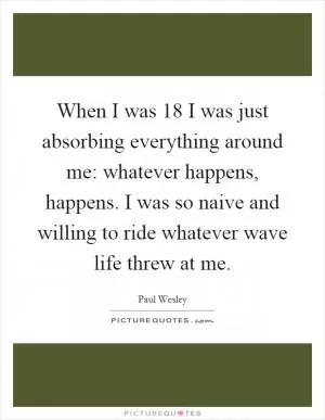When I was 18 I was just absorbing everything around me: whatever happens, happens. I was so naive and willing to ride whatever wave life threw at me Picture Quote #1