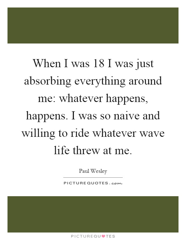 When I was 18 I was just absorbing everything around me: whatever happens, happens. I was so naive and willing to ride whatever wave life threw at me Picture Quote #1