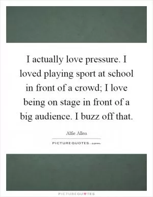 I actually love pressure. I loved playing sport at school in front of a crowd; I love being on stage in front of a big audience. I buzz off that Picture Quote #1