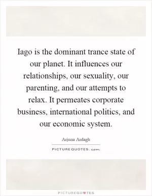 Iago is the dominant trance state of our planet. It influences our relationships, our sexuality, our parenting, and our attempts to relax. It permeates corporate business, international politics, and our economic system Picture Quote #1