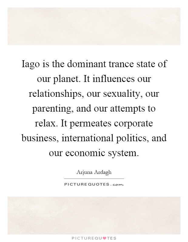 Iago is the dominant trance state of our planet. It influences our relationships, our sexuality, our parenting, and our attempts to relax. It permeates corporate business, international politics, and our economic system Picture Quote #1