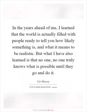 In the years ahead of me, I learned that the world is actually filled with people ready to tell you how likely something is, and what it means to be realistic. But what I have also learned is that no one, no one truly knows what is possible until they go and do it Picture Quote #1