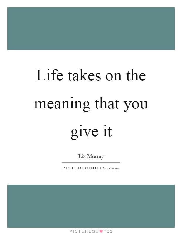 Life takes on the meaning that you give it Picture Quote #1