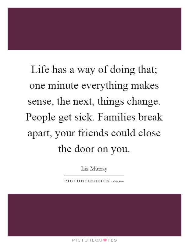 Life has a way of doing that; one minute everything makes sense, the next, things change. People get sick. Families break apart, your friends could close the door on you Picture Quote #1