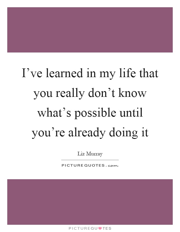 I've learned in my life that you really don't know what's possible until you're already doing it Picture Quote #1