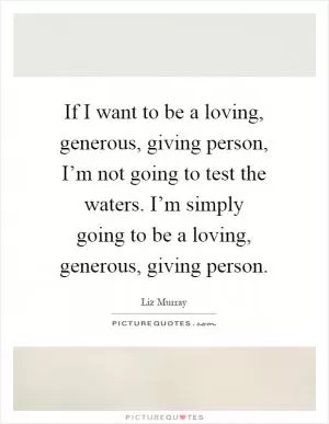 If I want to be a loving, generous, giving person, I’m not going to test the waters. I’m simply going to be a loving, generous, giving person Picture Quote #1