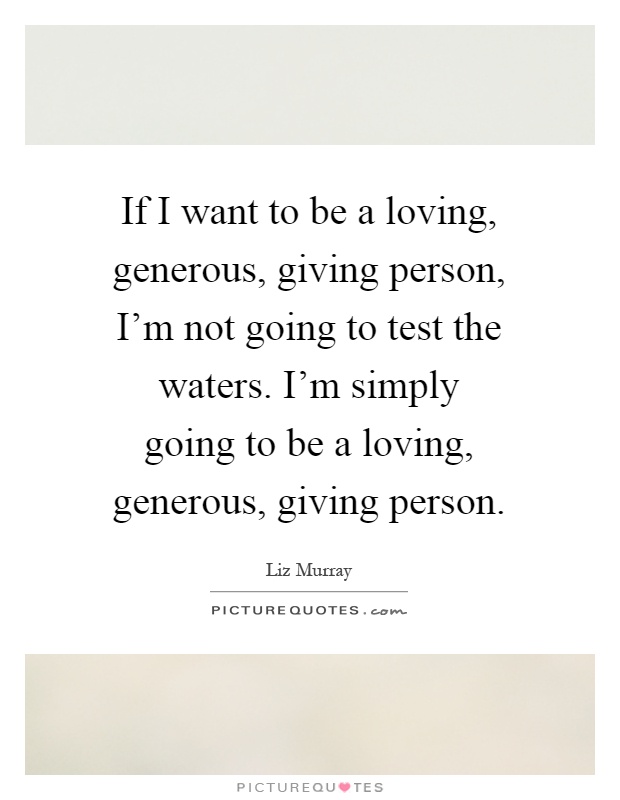 If I want to be a loving, generous, giving person, I'm not going to test the waters. I'm simply going to be a loving, generous, giving person Picture Quote #1