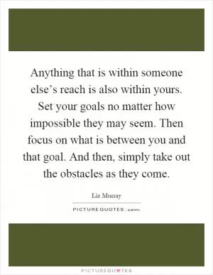 Anything that is within someone else’s reach is also within yours. Set your goals no matter how impossible they may seem. Then focus on what is between you and that goal. And then, simply take out the obstacles as they come Picture Quote #1