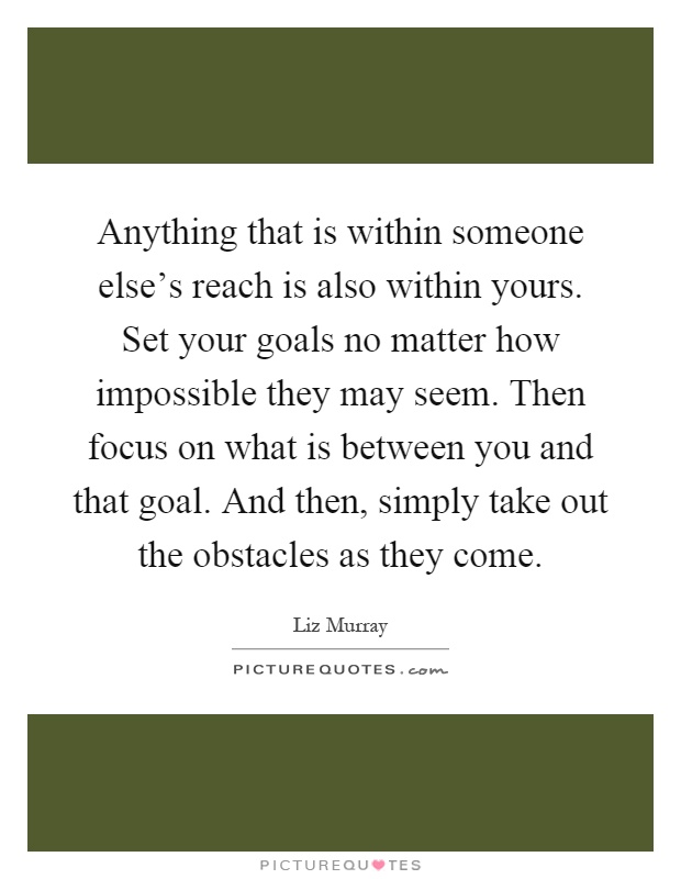 Anything that is within someone else's reach is also within yours. Set your goals no matter how impossible they may seem. Then focus on what is between you and that goal. And then, simply take out the obstacles as they come Picture Quote #1