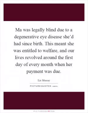 Ma was legally blind due to a degenerative eye disease she’d had since birth. This meant she was entitled to welfare, and our lives revolved around the first day of every month when her payment was due Picture Quote #1