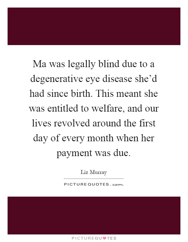 Ma was legally blind due to a degenerative eye disease she'd had since birth. This meant she was entitled to welfare, and our lives revolved around the first day of every month when her payment was due Picture Quote #1