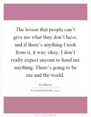 The lesson that people can’t give me what they don’t have, and if there’s anything I took from it, it was: okay, I don’t really expect anyone to hand me anything. There’s going to be me and the world Picture Quote #1