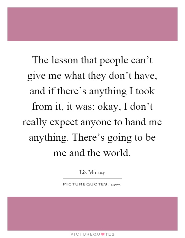 The lesson that people can't give me what they don't have, and if there's anything I took from it, it was: okay, I don't really expect anyone to hand me anything. There's going to be me and the world Picture Quote #1