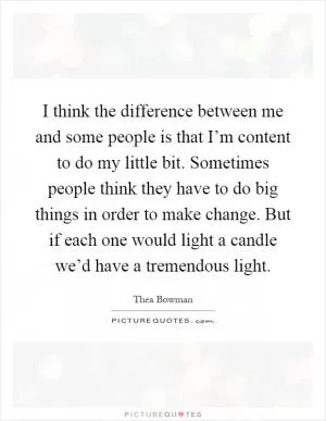 I think the difference between me and some people is that I’m content to do my little bit. Sometimes people think they have to do big things in order to make change. But if each one would light a candle we’d have a tremendous light Picture Quote #1