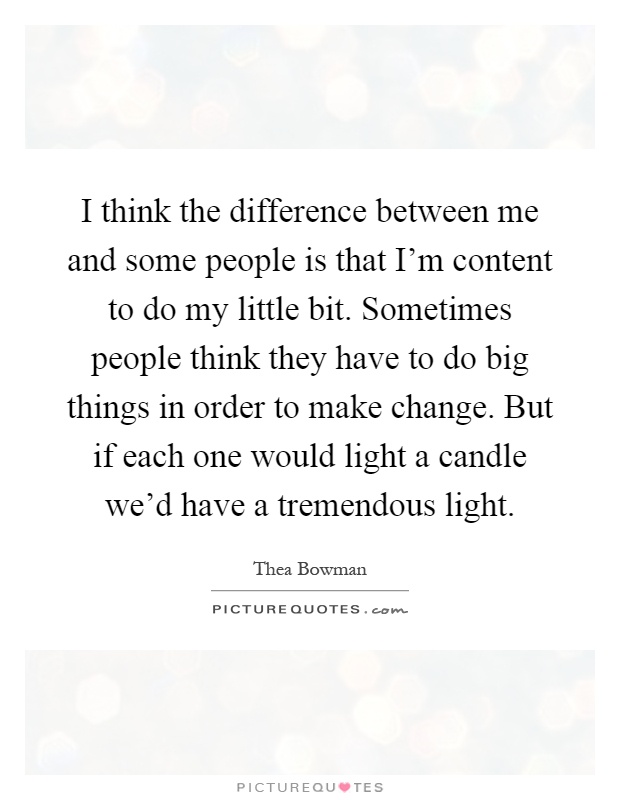 I think the difference between me and some people is that I'm content to do my little bit. Sometimes people think they have to do big things in order to make change. But if each one would light a candle we'd have a tremendous light Picture Quote #1
