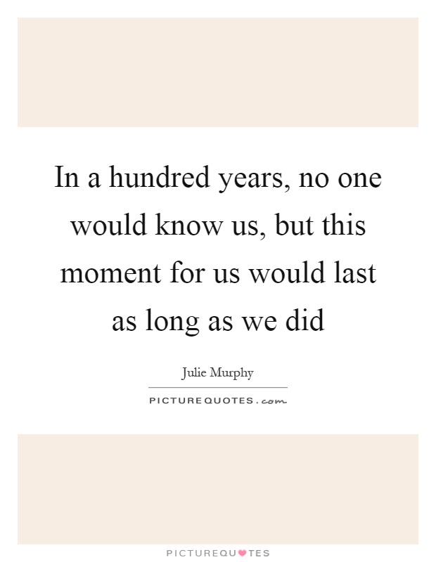 In a hundred years, no one would know us, but this moment for us would last as long as we did Picture Quote #1