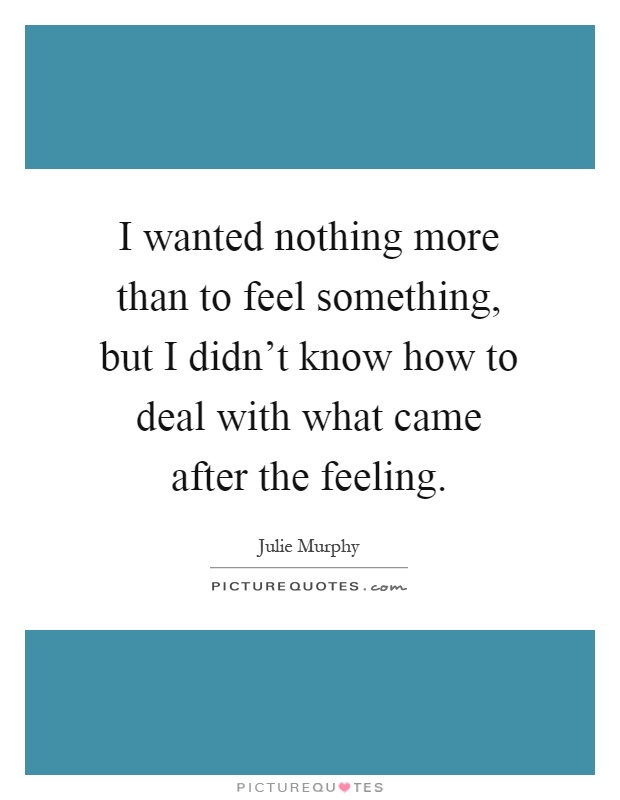I wanted nothing more than to feel something, but I didn't know how to deal with what came after the feeling Picture Quote #1