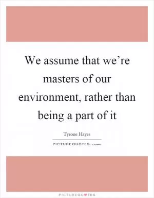 We assume that we’re masters of our environment, rather than being a part of it Picture Quote #1