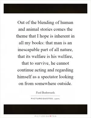 Out of the blending of human and animal stories comes the theme that I hope is inherent in all my books: that man is an inescapable part of all nature, that its welfare is his welfare, that to survive, he cannot continue acting and regarding himself as a spectator looking on from somewhere outside Picture Quote #1