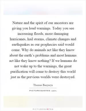 Nature and the spirit of our ancestors are giving you loud warnings. Today you see increasing floods, more damaging hurricanes, hail storms, climate changes and earthquakes as our prophecies said would come. Why do animals act like they know about the earth’s problems and most humans act like they know nothing? If we humans do not wake up to the warnings, the great purification will come to destroy this world just as the previous worlds were destroyed Picture Quote #1