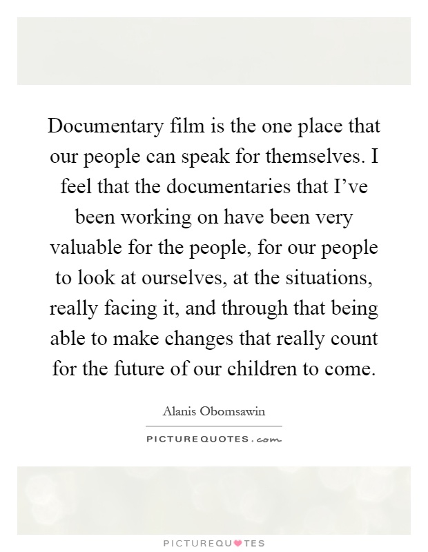Documentary film is the one place that our people can speak for themselves. I feel that the documentaries that I've been working on have been very valuable for the people, for our people to look at ourselves, at the situations, really facing it, and through that being able to make changes that really count for the future of our children to come Picture Quote #1