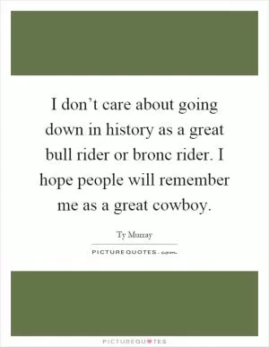 I don’t care about going down in history as a great bull rider or bronc rider. I hope people will remember me as a great cowboy Picture Quote #1