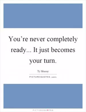 You’re never completely ready... It just becomes your turn Picture Quote #1