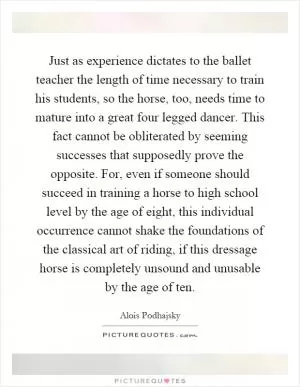 Just as experience dictates to the ballet teacher the length of time necessary to train his students, so the horse, too, needs time to mature into a great four legged dancer. This fact cannot be obliterated by seeming successes that supposedly prove the opposite. For, even if someone should succeed in training a horse to high school level by the age of eight, this individual occurrence cannot shake the foundations of the classical art of riding, if this dressage horse is completely unsound and unusable by the age of ten Picture Quote #1