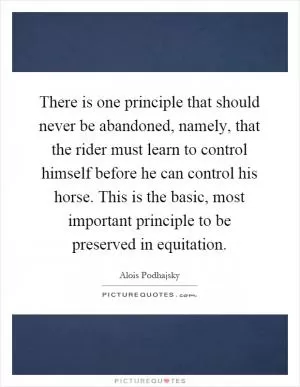 There is one principle that should never be abandoned, namely, that the rider must learn to control himself before he can control his horse. This is the basic, most important principle to be preserved in equitation Picture Quote #1