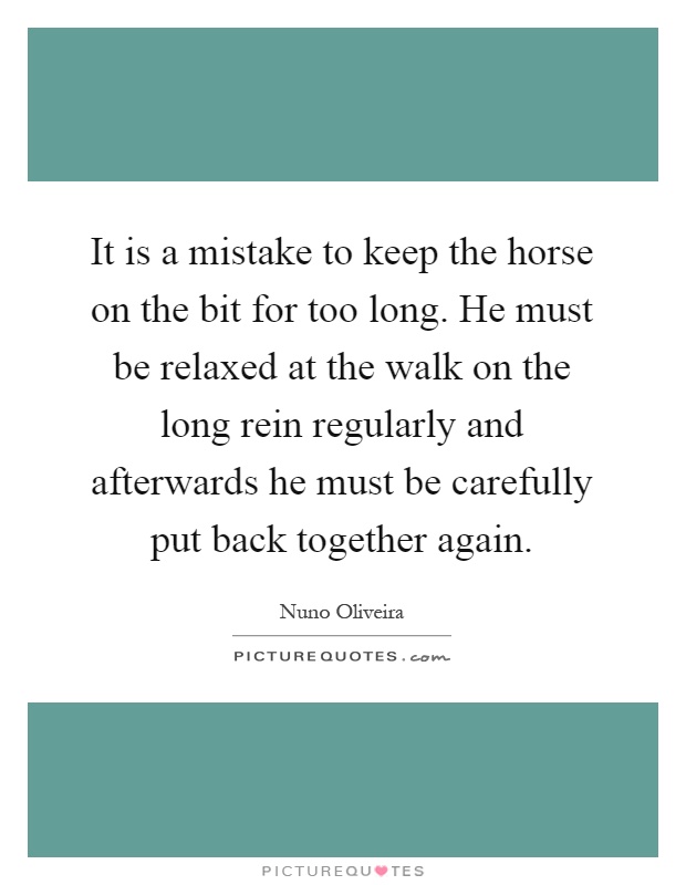 It is a mistake to keep the horse on the bit for too long. He must be relaxed at the walk on the long rein regularly and afterwards he must be carefully put back together again Picture Quote #1