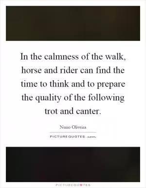 In the calmness of the walk, horse and rider can find the time to think and to prepare the quality of the following trot and canter Picture Quote #1