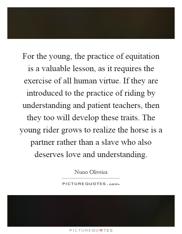 For the young, the practice of equitation is a valuable lesson, as it requires the exercise of all human virtue. If they are introduced to the practice of riding by understanding and patient teachers, then they too will develop these traits. The young rider grows to realize the horse is a partner rather than a slave who also deserves love and understanding Picture Quote #1
