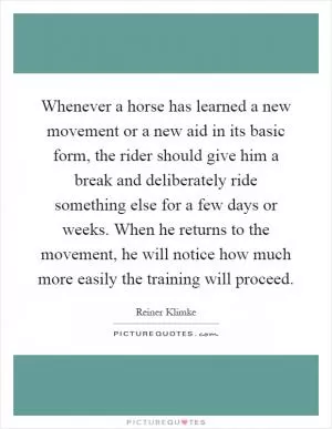 Whenever a horse has learned a new movement or a new aid in its basic form, the rider should give him a break and deliberately ride something else for a few days or weeks. When he returns to the movement, he will notice how much more easily the training will proceed Picture Quote #1