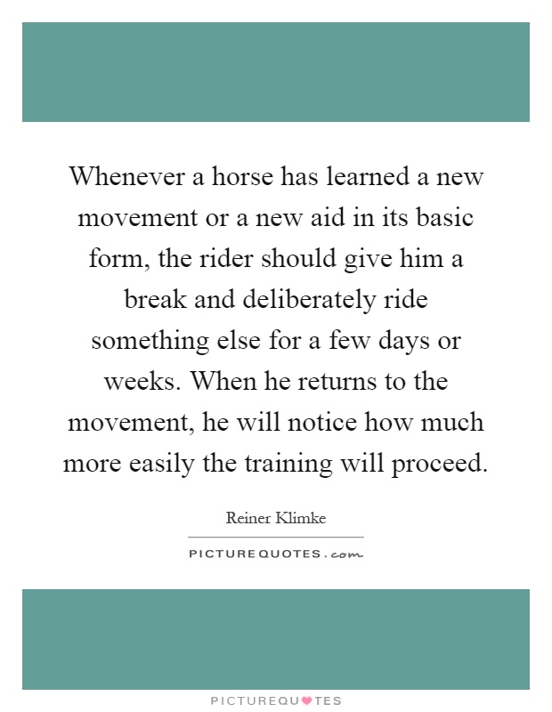 Whenever a horse has learned a new movement or a new aid in its basic form, the rider should give him a break and deliberately ride something else for a few days or weeks. When he returns to the movement, he will notice how much more easily the training will proceed Picture Quote #1