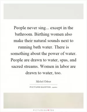 People never sing... except in the bathroom. Birthing women also make their natural sounds next to running bath water. There is something about the power of water. People are drawn to water, spas, and sacred streams. Women in labor are drawn to water, too Picture Quote #1