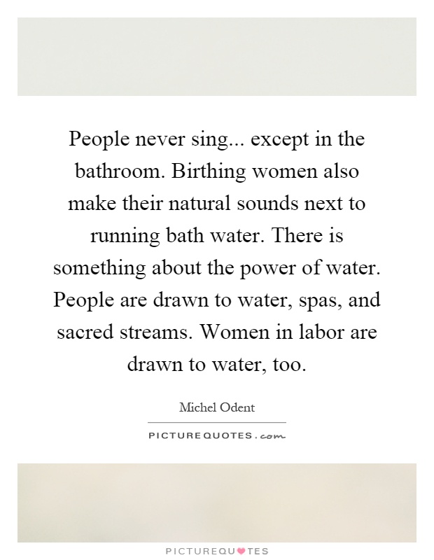 People never sing... except in the bathroom. Birthing women also make their natural sounds next to running bath water. There is something about the power of water. People are drawn to water, spas, and sacred streams. Women in labor are drawn to water, too Picture Quote #1