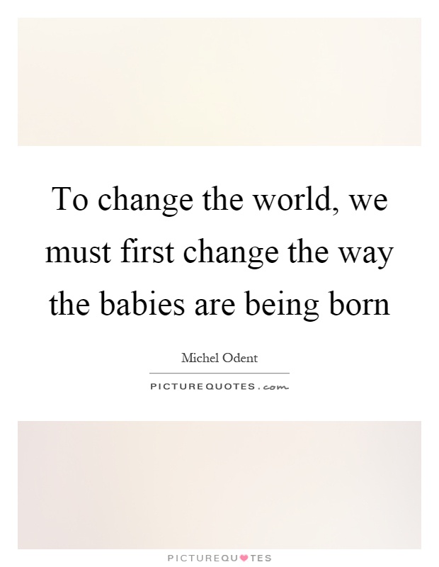 To change the world, we must first change the way the babies are being born Picture Quote #1